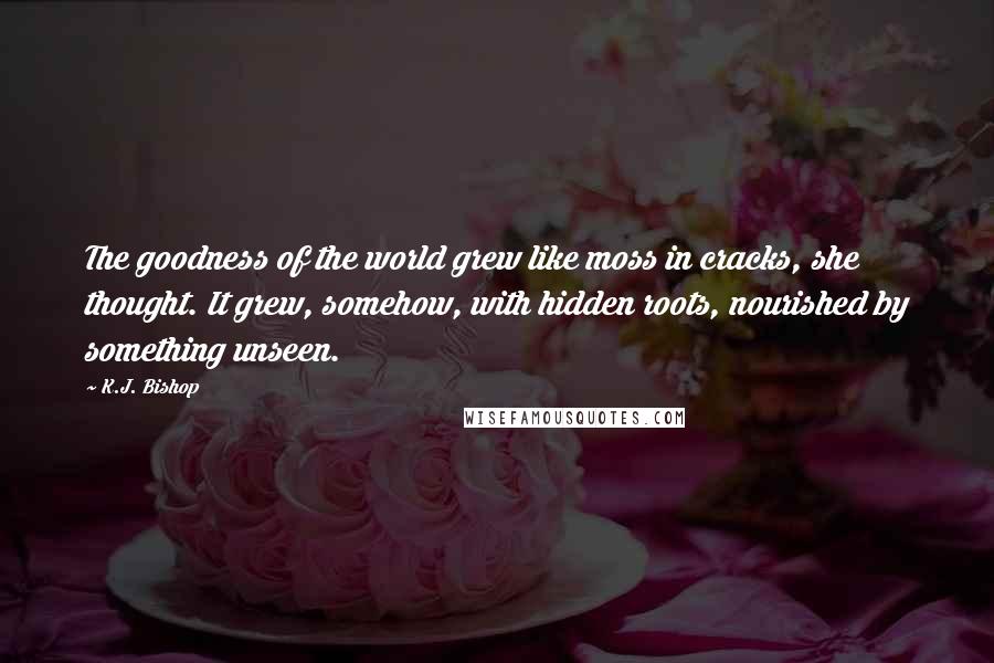 K.J. Bishop Quotes: The goodness of the world grew like moss in cracks, she thought. It grew, somehow, with hidden roots, nourished by something unseen.