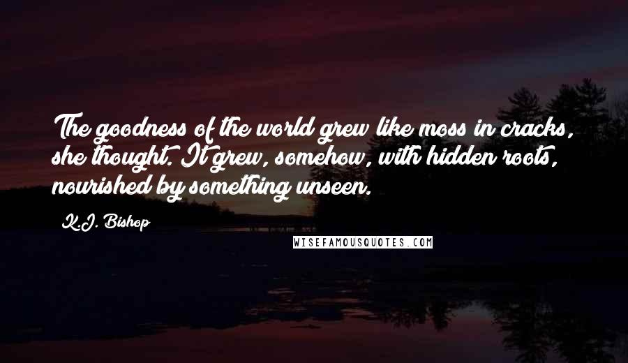 K.J. Bishop Quotes: The goodness of the world grew like moss in cracks, she thought. It grew, somehow, with hidden roots, nourished by something unseen.