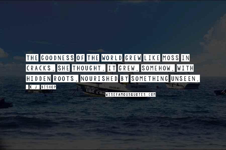 K.J. Bishop Quotes: The goodness of the world grew like moss in cracks, she thought. It grew, somehow, with hidden roots, nourished by something unseen.