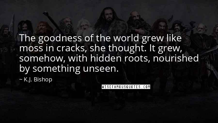 K.J. Bishop Quotes: The goodness of the world grew like moss in cracks, she thought. It grew, somehow, with hidden roots, nourished by something unseen.