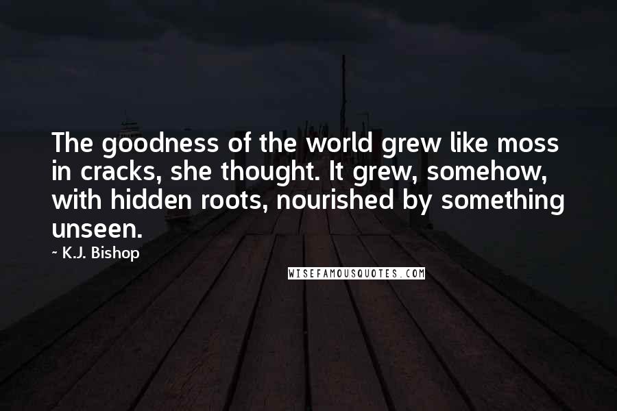 K.J. Bishop Quotes: The goodness of the world grew like moss in cracks, she thought. It grew, somehow, with hidden roots, nourished by something unseen.