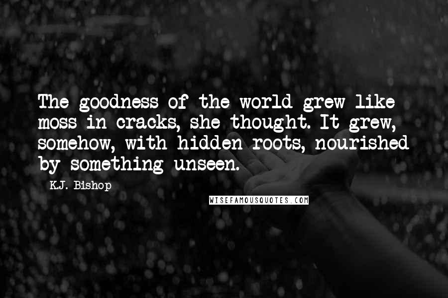 K.J. Bishop Quotes: The goodness of the world grew like moss in cracks, she thought. It grew, somehow, with hidden roots, nourished by something unseen.