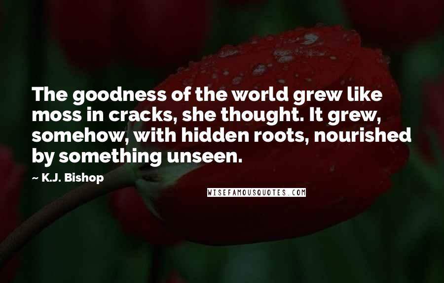 K.J. Bishop Quotes: The goodness of the world grew like moss in cracks, she thought. It grew, somehow, with hidden roots, nourished by something unseen.