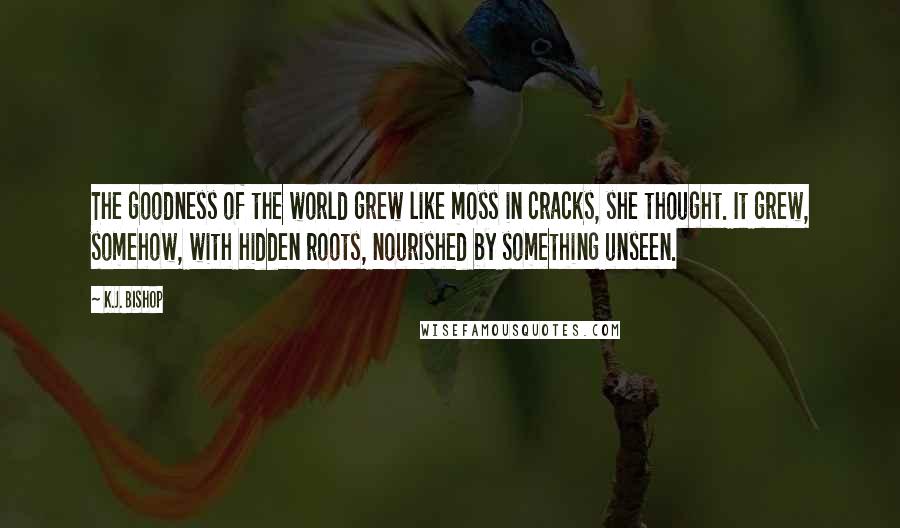 K.J. Bishop Quotes: The goodness of the world grew like moss in cracks, she thought. It grew, somehow, with hidden roots, nourished by something unseen.
