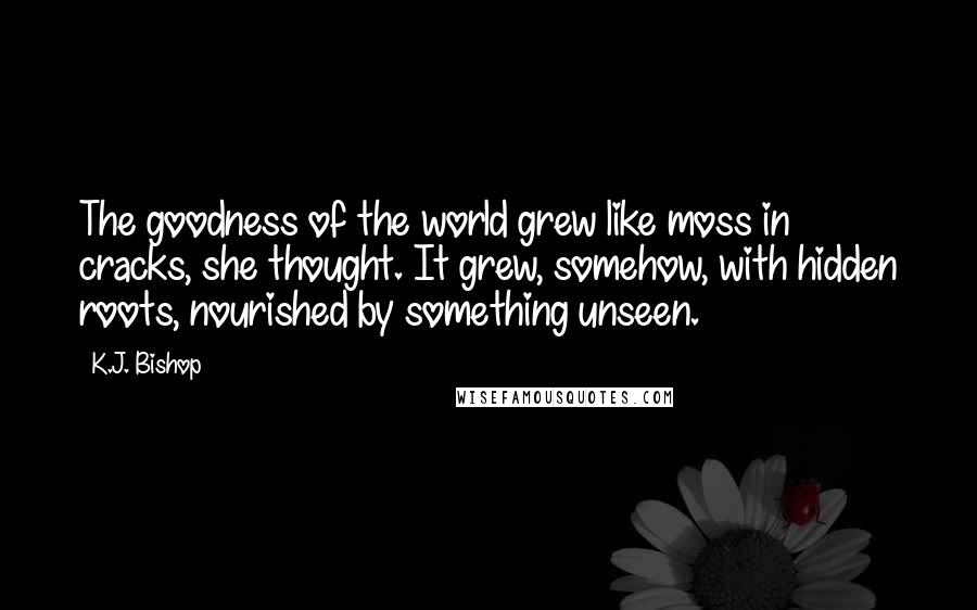 K.J. Bishop Quotes: The goodness of the world grew like moss in cracks, she thought. It grew, somehow, with hidden roots, nourished by something unseen.