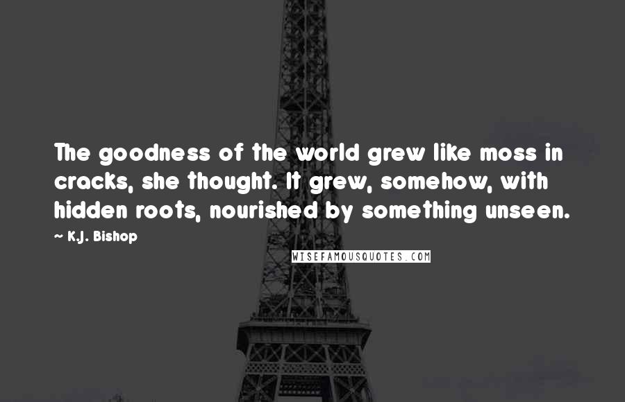 K.J. Bishop Quotes: The goodness of the world grew like moss in cracks, she thought. It grew, somehow, with hidden roots, nourished by something unseen.