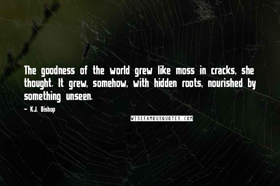 K.J. Bishop Quotes: The goodness of the world grew like moss in cracks, she thought. It grew, somehow, with hidden roots, nourished by something unseen.