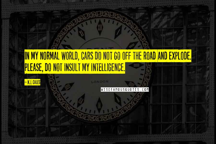 K.J. Cales Quotes: In my normal world, cars do not go off the road and explode. Please, do not insult my intelligence.