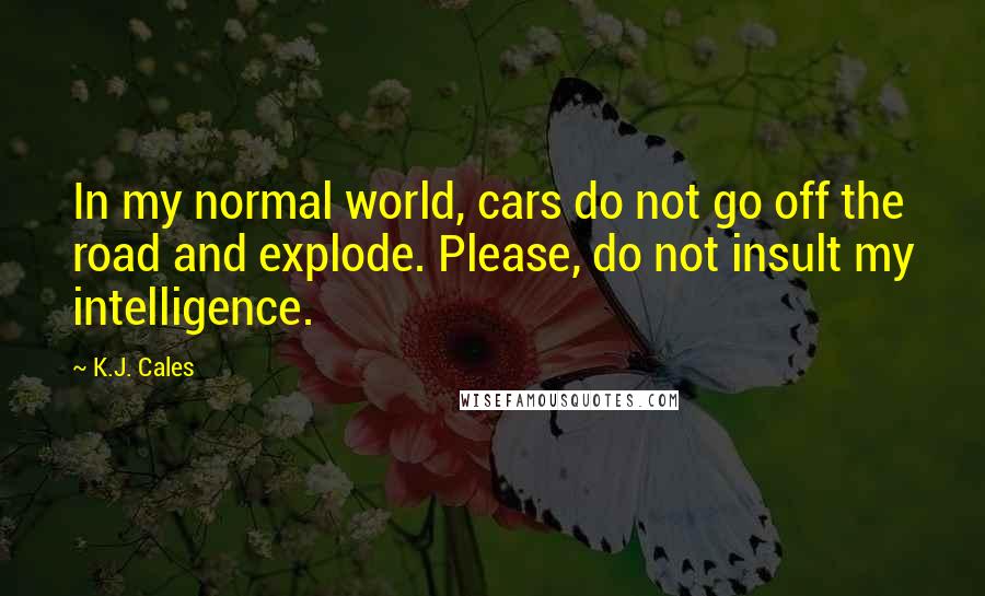 K.J. Cales Quotes: In my normal world, cars do not go off the road and explode. Please, do not insult my intelligence.