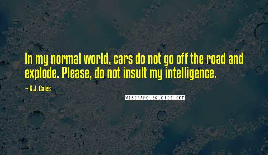 K.J. Cales Quotes: In my normal world, cars do not go off the road and explode. Please, do not insult my intelligence.