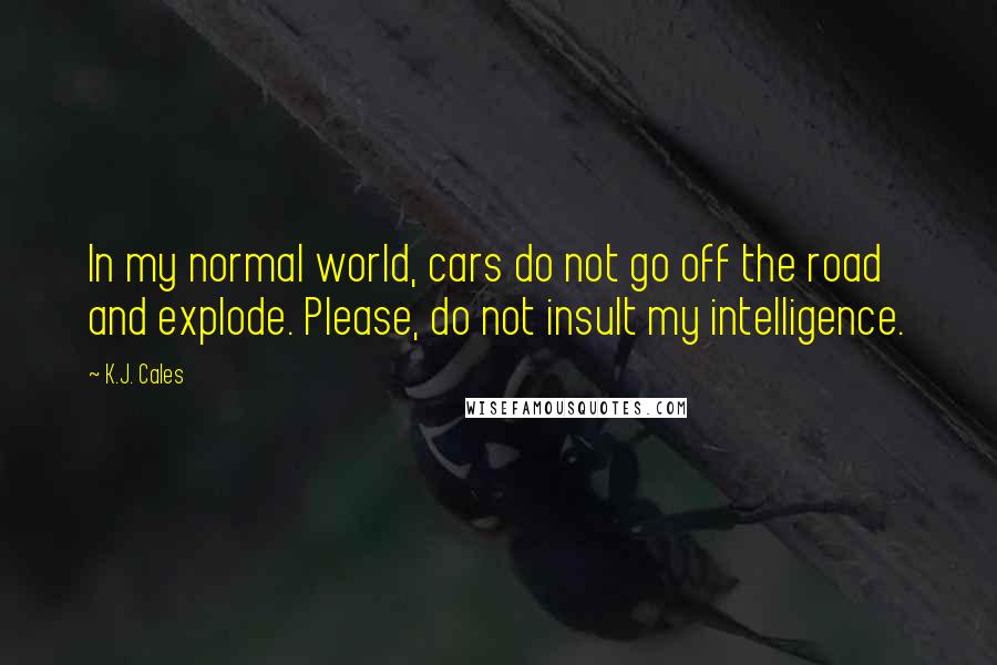 K.J. Cales Quotes: In my normal world, cars do not go off the road and explode. Please, do not insult my intelligence.