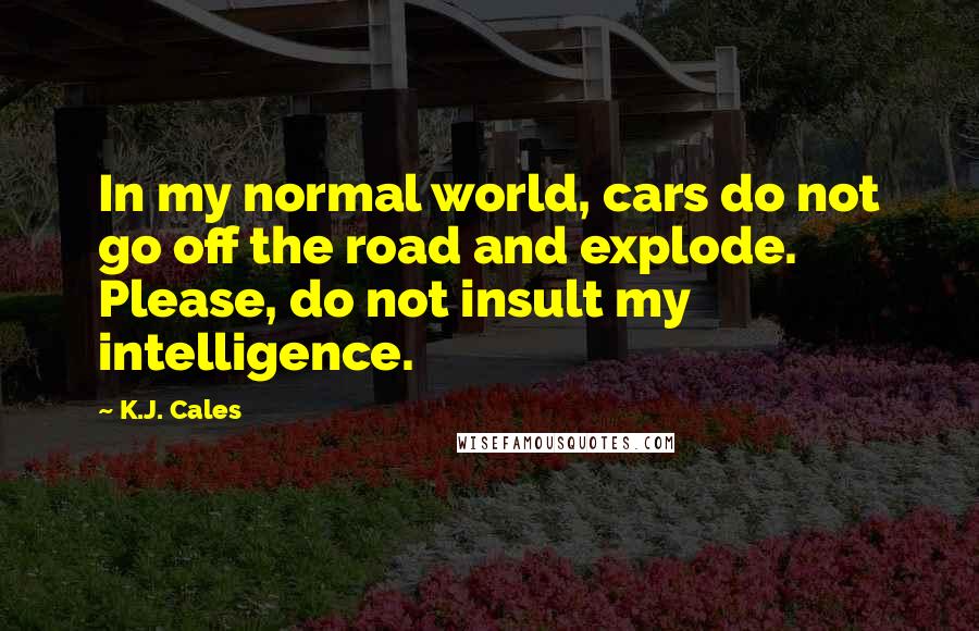 K.J. Cales Quotes: In my normal world, cars do not go off the road and explode. Please, do not insult my intelligence.