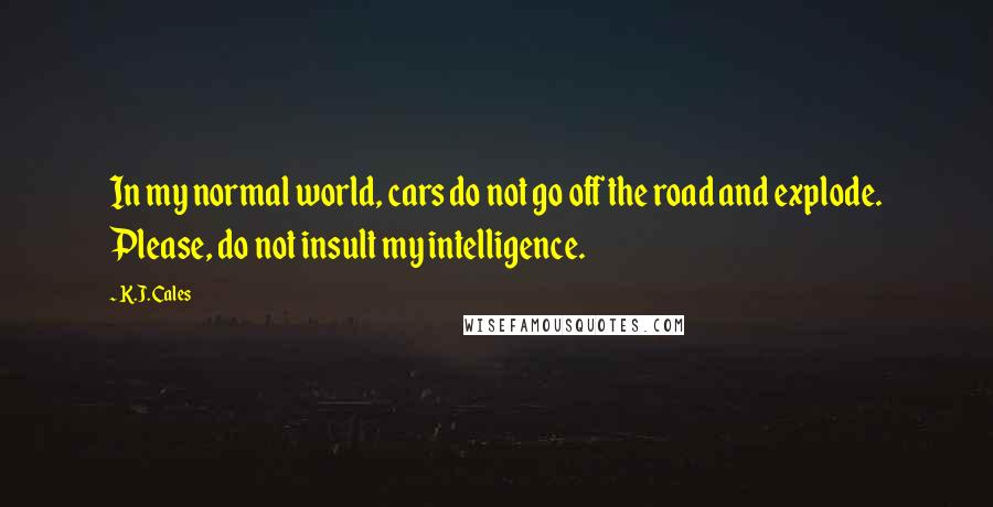 K.J. Cales Quotes: In my normal world, cars do not go off the road and explode. Please, do not insult my intelligence.