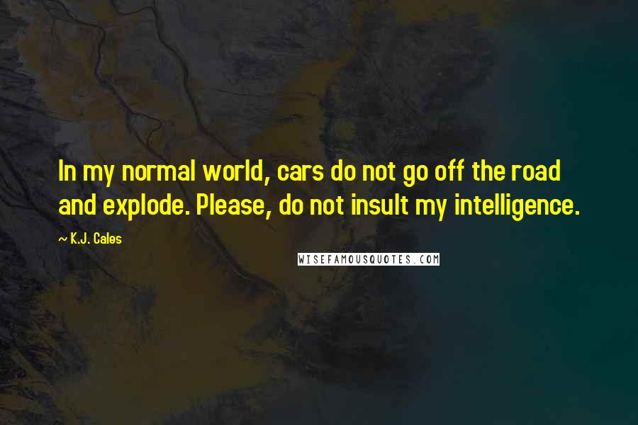 K.J. Cales Quotes: In my normal world, cars do not go off the road and explode. Please, do not insult my intelligence.