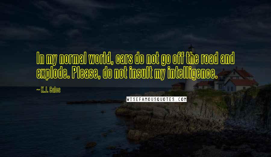 K.J. Cales Quotes: In my normal world, cars do not go off the road and explode. Please, do not insult my intelligence.