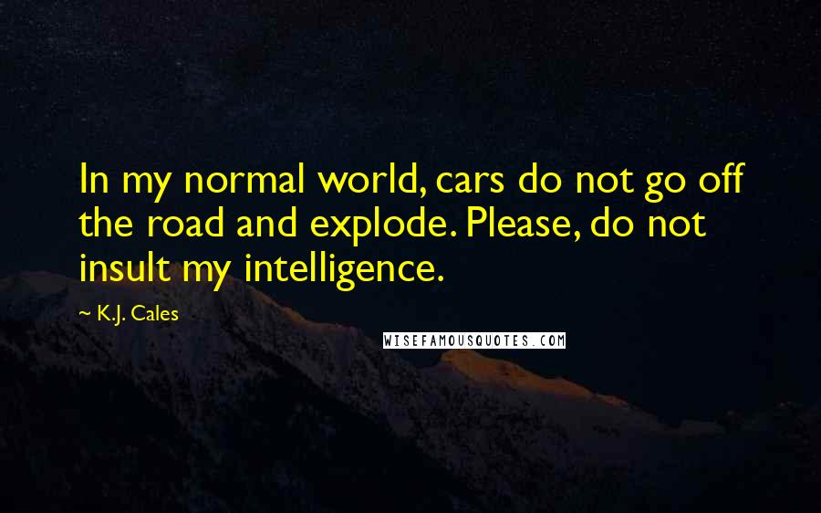 K.J. Cales Quotes: In my normal world, cars do not go off the road and explode. Please, do not insult my intelligence.
