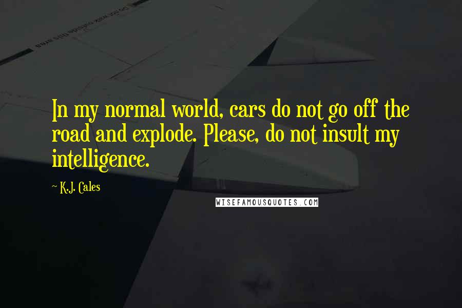 K.J. Cales Quotes: In my normal world, cars do not go off the road and explode. Please, do not insult my intelligence.