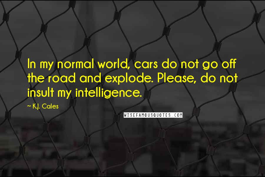K.J. Cales Quotes: In my normal world, cars do not go off the road and explode. Please, do not insult my intelligence.