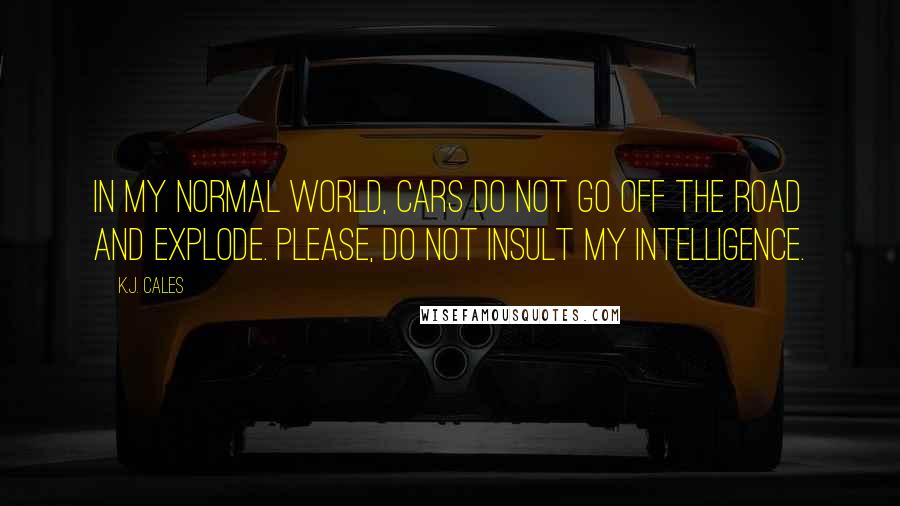 K.J. Cales Quotes: In my normal world, cars do not go off the road and explode. Please, do not insult my intelligence.