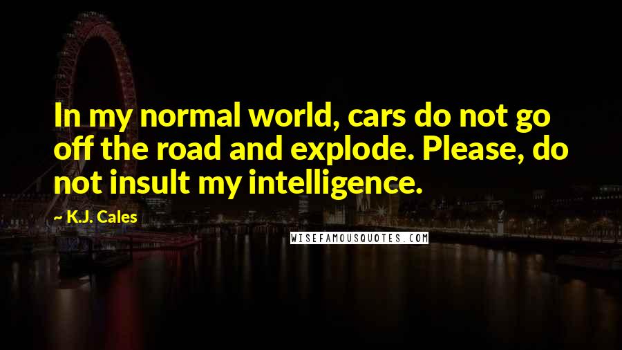 K.J. Cales Quotes: In my normal world, cars do not go off the road and explode. Please, do not insult my intelligence.