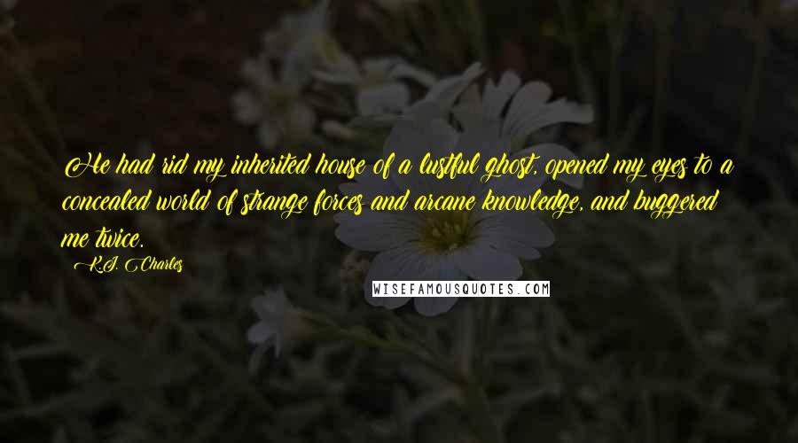 K.J. Charles Quotes: He had rid my inherited house of a lustful ghost, opened my eyes to a concealed world of strange forces and arcane knowledge, and buggered me twice.