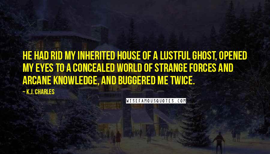 K.J. Charles Quotes: He had rid my inherited house of a lustful ghost, opened my eyes to a concealed world of strange forces and arcane knowledge, and buggered me twice.