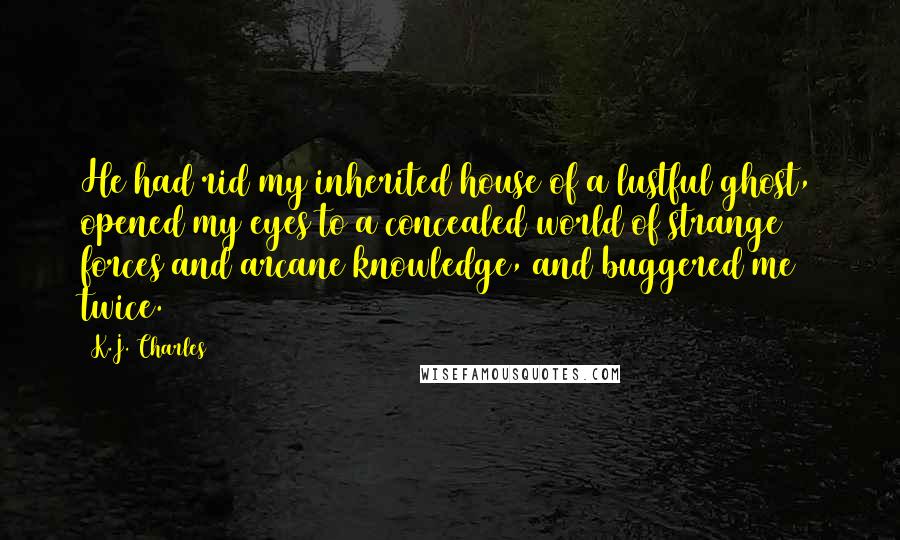 K.J. Charles Quotes: He had rid my inherited house of a lustful ghost, opened my eyes to a concealed world of strange forces and arcane knowledge, and buggered me twice.