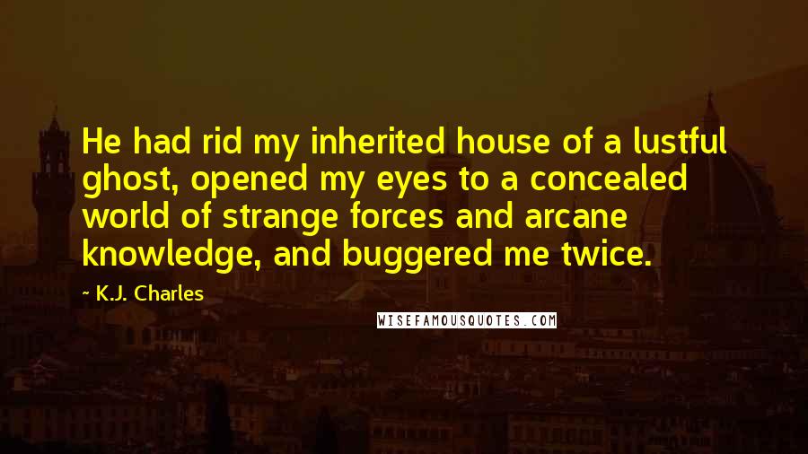 K.J. Charles Quotes: He had rid my inherited house of a lustful ghost, opened my eyes to a concealed world of strange forces and arcane knowledge, and buggered me twice.