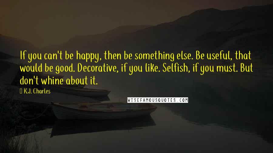 K.J. Charles Quotes: If you can't be happy, then be something else. Be useful, that would be good. Decorative, if you like. Selfish, if you must. But don't whine about it.