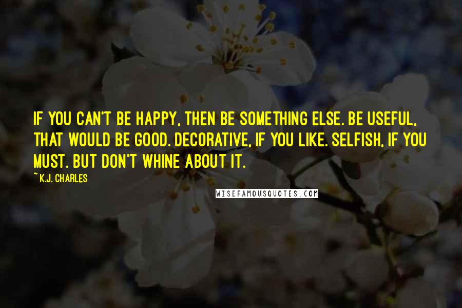 K.J. Charles Quotes: If you can't be happy, then be something else. Be useful, that would be good. Decorative, if you like. Selfish, if you must. But don't whine about it.