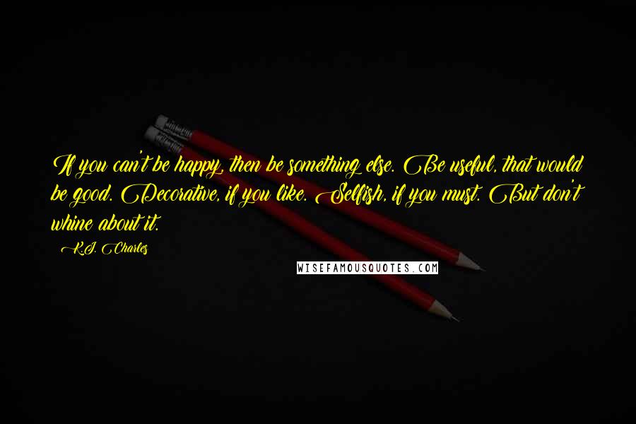 K.J. Charles Quotes: If you can't be happy, then be something else. Be useful, that would be good. Decorative, if you like. Selfish, if you must. But don't whine about it.