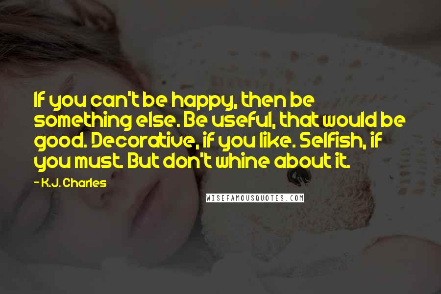 K.J. Charles Quotes: If you can't be happy, then be something else. Be useful, that would be good. Decorative, if you like. Selfish, if you must. But don't whine about it.