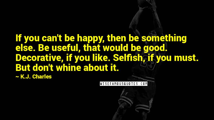 K.J. Charles Quotes: If you can't be happy, then be something else. Be useful, that would be good. Decorative, if you like. Selfish, if you must. But don't whine about it.