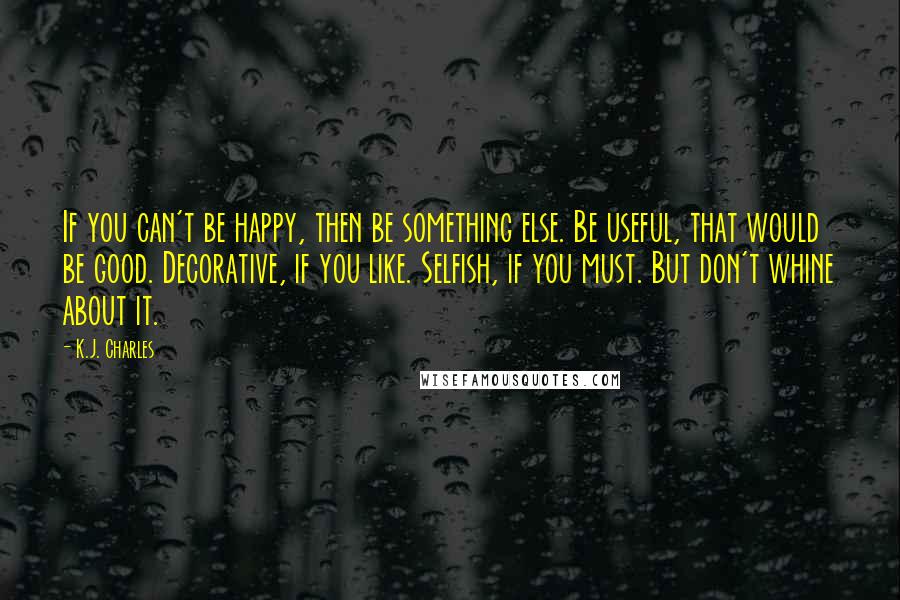 K.J. Charles Quotes: If you can't be happy, then be something else. Be useful, that would be good. Decorative, if you like. Selfish, if you must. But don't whine about it.