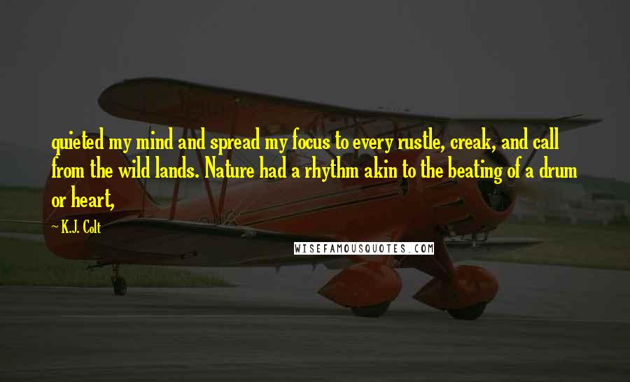K.J. Colt Quotes: quieted my mind and spread my focus to every rustle, creak, and call from the wild lands. Nature had a rhythm akin to the beating of a drum or heart,