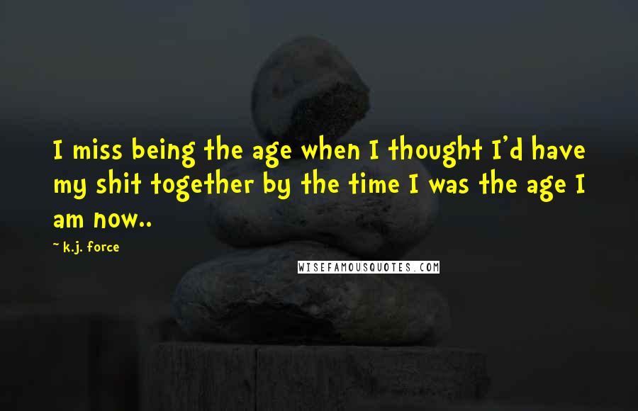 K.j. Force Quotes: I miss being the age when I thought I'd have my shit together by the time I was the age I am now..
