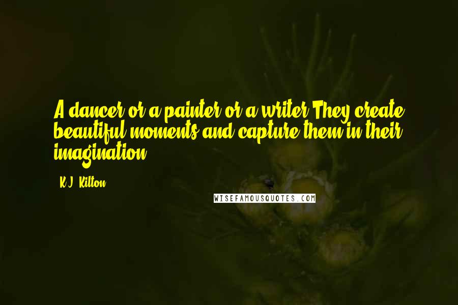 K.J. Kilton Quotes: A dancer or a painter or a writer.They create beautiful moments and capture them in their imagination