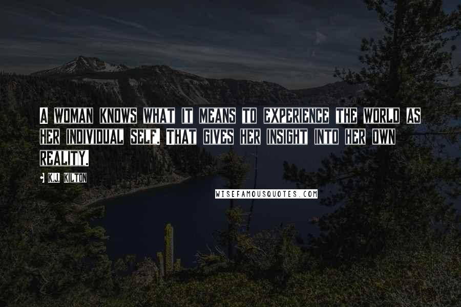K.J. Kilton Quotes: A woman knows what it means to experience the world as her individual self. That gives her insight into her own reality.