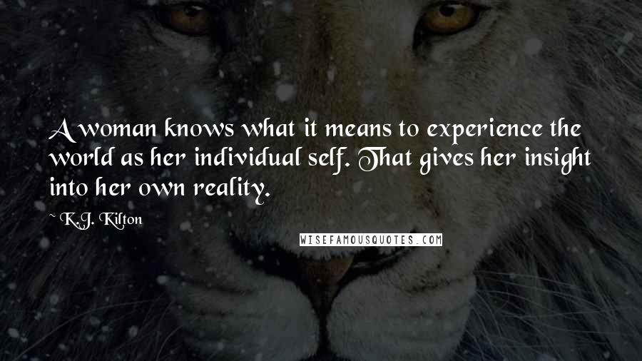 K.J. Kilton Quotes: A woman knows what it means to experience the world as her individual self. That gives her insight into her own reality.