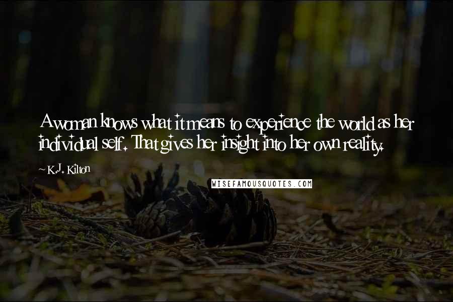 K.J. Kilton Quotes: A woman knows what it means to experience the world as her individual self. That gives her insight into her own reality.