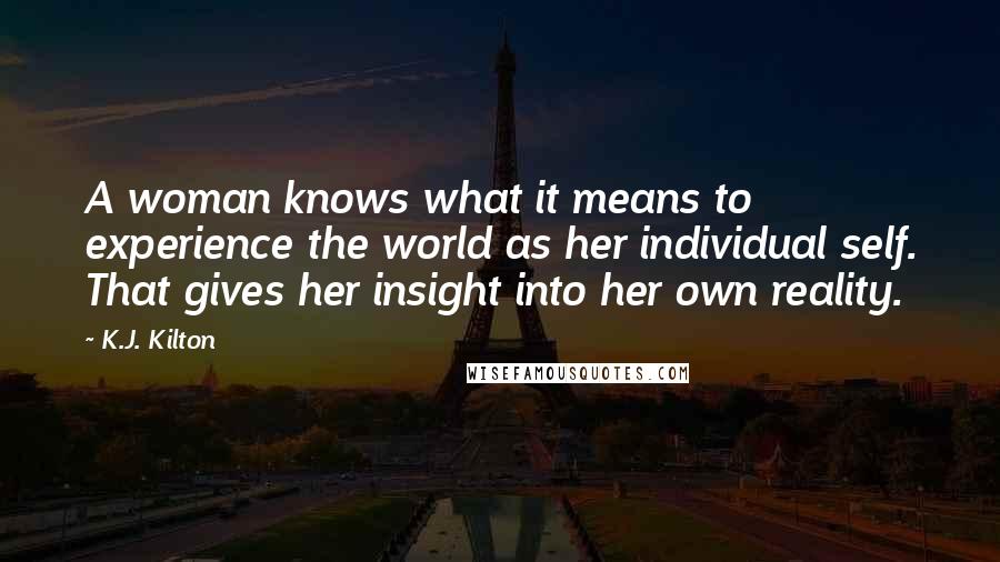 K.J. Kilton Quotes: A woman knows what it means to experience the world as her individual self. That gives her insight into her own reality.