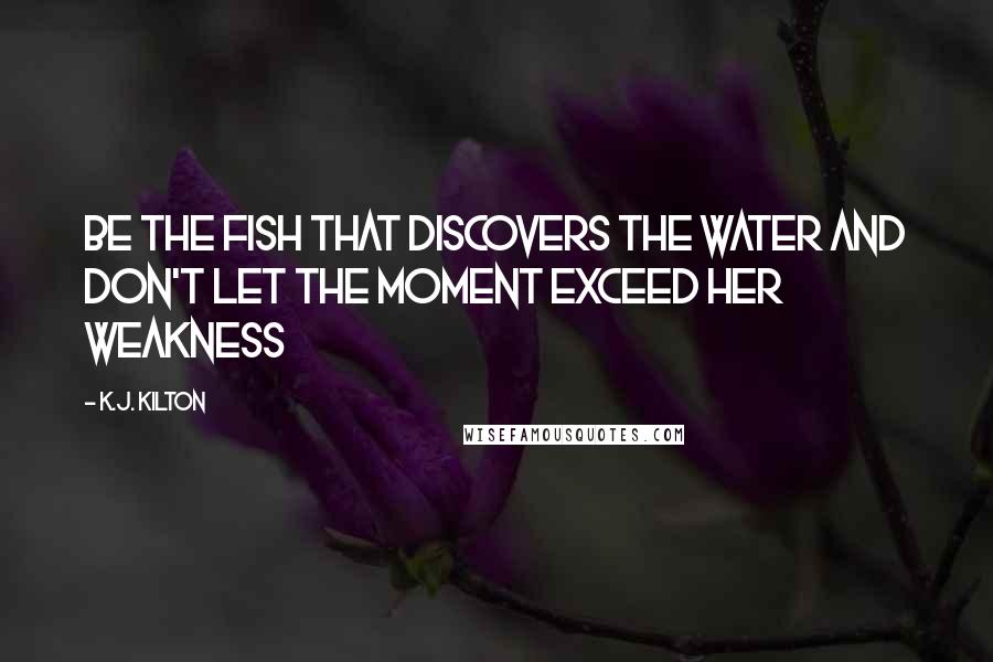K.J. Kilton Quotes: Be the fish that discovers the water and don't let the moment exceed her weakness