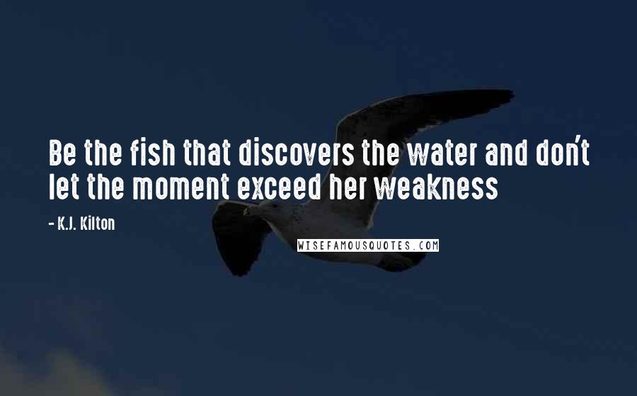 K.J. Kilton Quotes: Be the fish that discovers the water and don't let the moment exceed her weakness