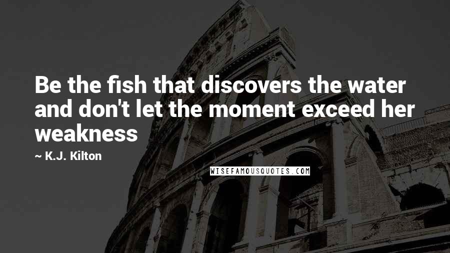 K.J. Kilton Quotes: Be the fish that discovers the water and don't let the moment exceed her weakness