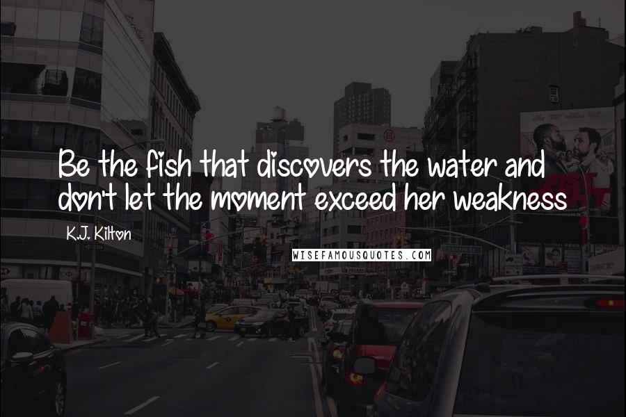 K.J. Kilton Quotes: Be the fish that discovers the water and don't let the moment exceed her weakness