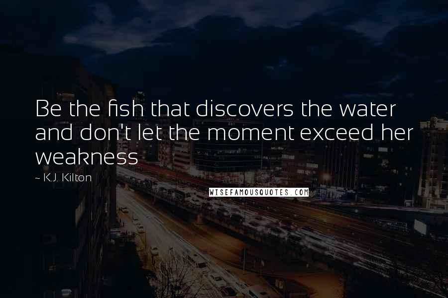 K.J. Kilton Quotes: Be the fish that discovers the water and don't let the moment exceed her weakness