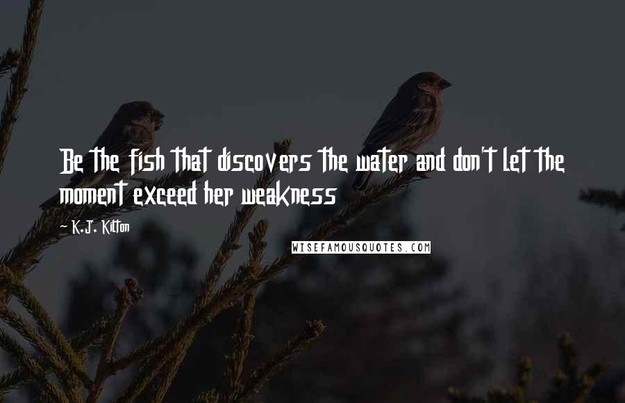 K.J. Kilton Quotes: Be the fish that discovers the water and don't let the moment exceed her weakness