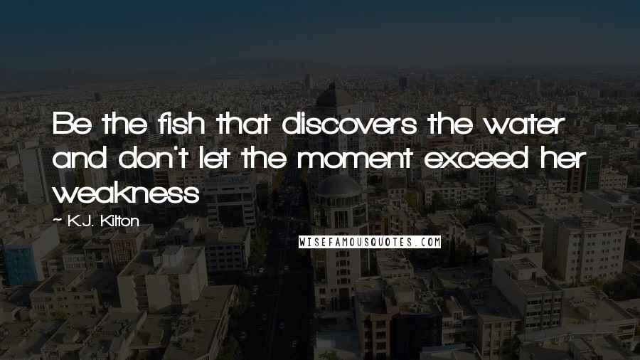 K.J. Kilton Quotes: Be the fish that discovers the water and don't let the moment exceed her weakness