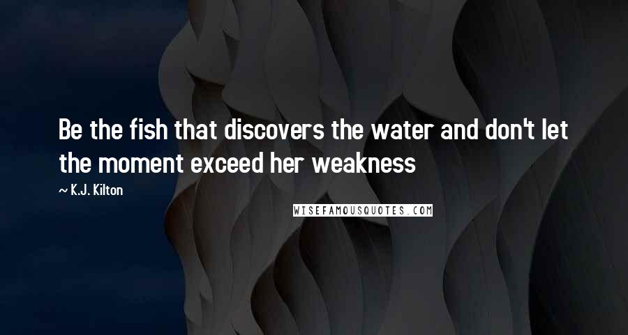 K.J. Kilton Quotes: Be the fish that discovers the water and don't let the moment exceed her weakness