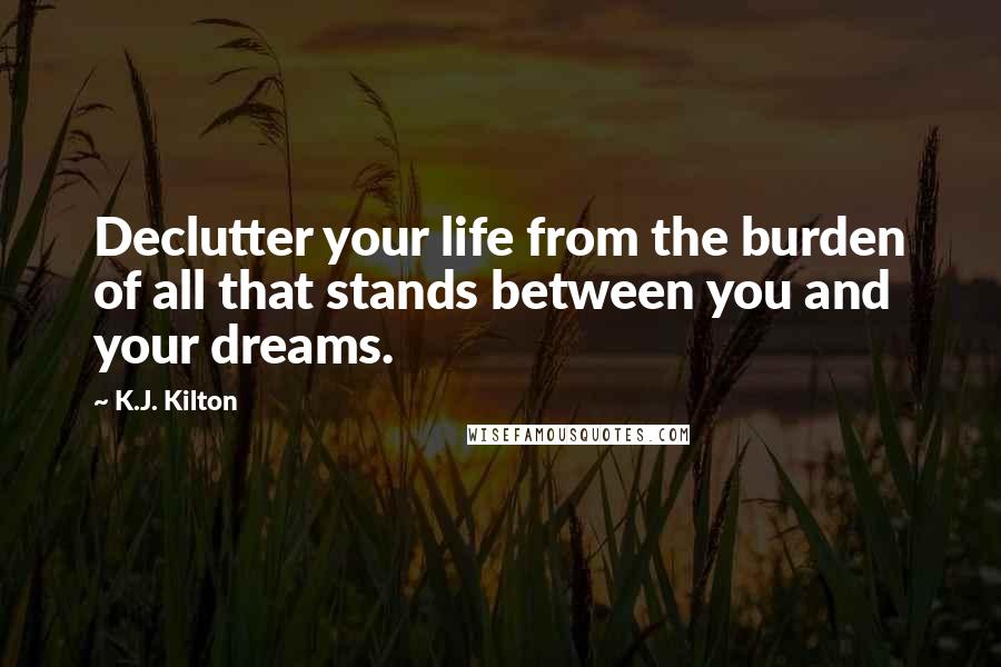 K.J. Kilton Quotes: Declutter your life from the burden of all that stands between you and your dreams.